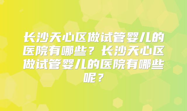 长沙天心区做试管婴儿的医院有哪些？长沙天心区做试管婴儿的医院有哪些呢？