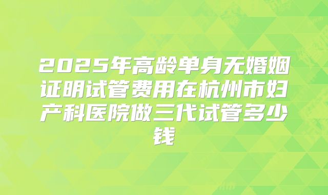 2025年高龄单身无婚姻证明试管费用在杭州市妇产科医院做三代试管多少钱