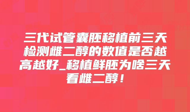 三代试管囊胚移植前三天检测雌二醇的数值是否越高越好_移植鲜胚为啥三天看雌二醇！