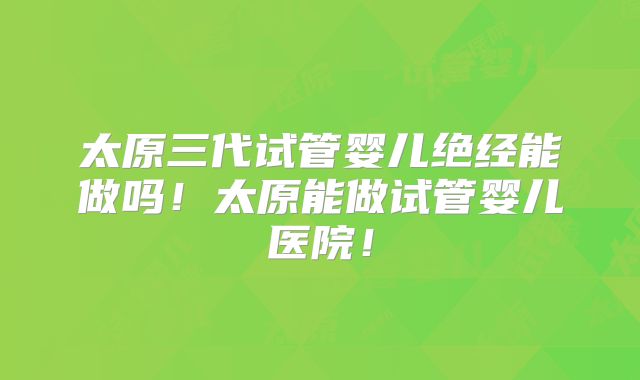 太原三代试管婴儿绝经能做吗！太原能做试管婴儿医院！