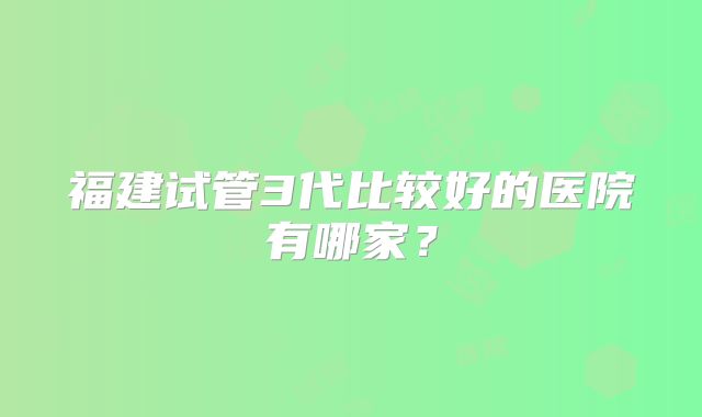 福建试管3代比较好的医院有哪家?
