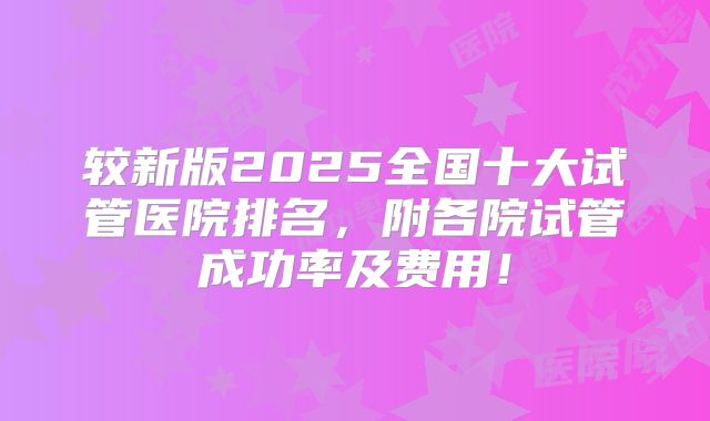 较新版2025全国十大试管医院排名，附各院试管成功率及费用！