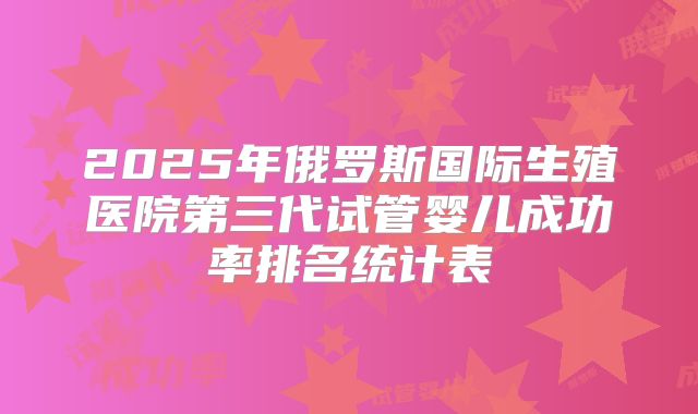 2025年俄罗斯国际生殖医院第三代试管婴儿成功率排名统计表