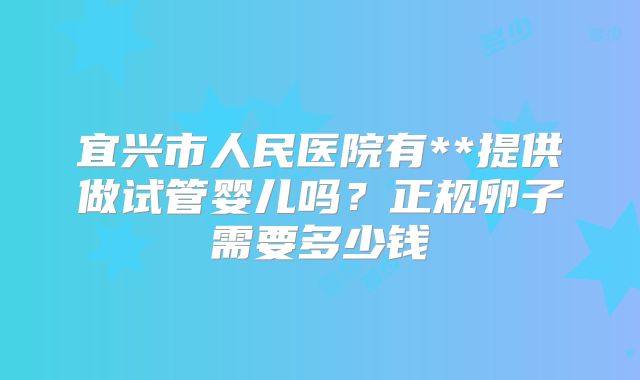 宜兴市人民医院有**提供做试管婴儿吗？正规卵子需要多少钱