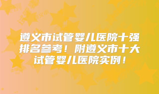 遵义市试管婴儿医院十强排名参考！附遵义市十大试管婴儿医院实例！