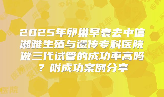 2025年卵巢早衰去中信湘雅生殖与遗传专科医院做三代试管的成功率高吗？附成功案例分享