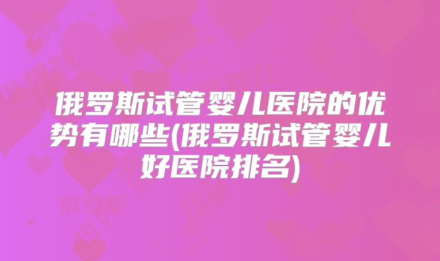 俄罗斯试管婴儿医院的优势有哪些(俄罗斯试管婴儿好医院排名)
