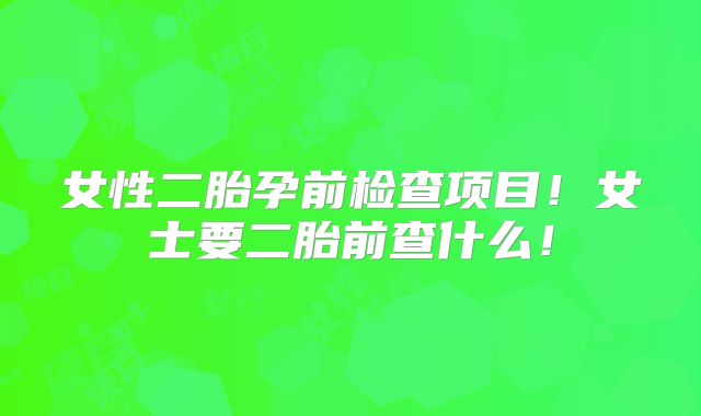 女性二胎孕前检查项目！女士要二胎前查什么！