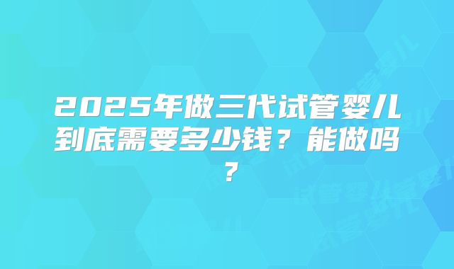 2025年做三代试管婴儿到底需要多少钱？能做吗？