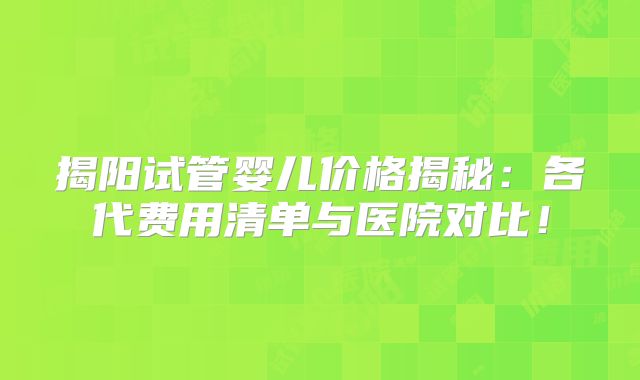 揭阳试管婴儿价格揭秘:各代费用清单与医院对比!