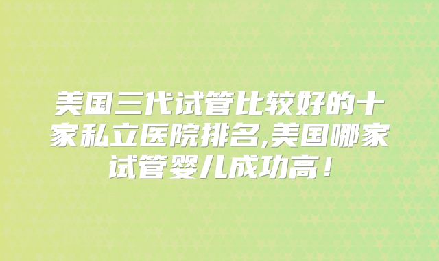 美国三代试管比较好的十家私立医院排名,美国哪家试管婴儿成功高！