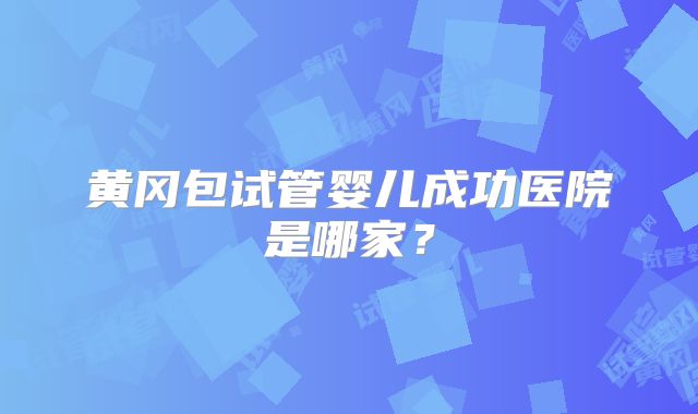 黄冈包试管婴儿成功医院是哪家？