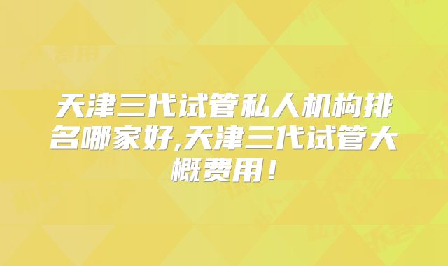 天津三代试管私人机构排名哪家好,天津三代试管大概费用！
