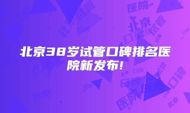 北京38岁试管口碑排名医院新发布!