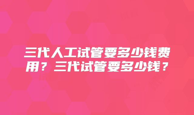 三代人工试管要多少钱费用？三代试管要多少钱？