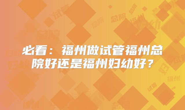 必看：福州做试管福州总院好还是福州妇幼好？