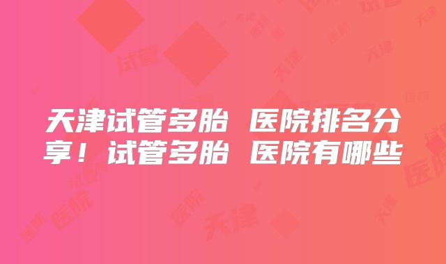 天津试管多胎 医院排名分享！试管多胎 医院有哪些