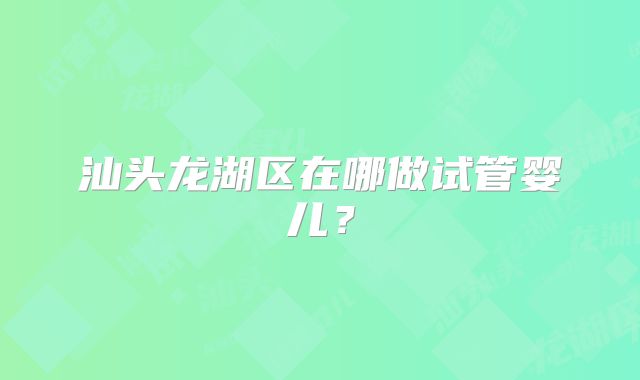 汕头龙湖区在哪做试管婴儿?