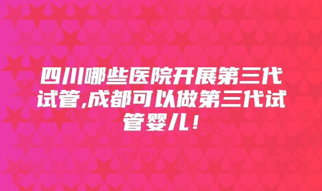 四川哪些医院开展第三代试管,成都可以做第三代试管婴儿！