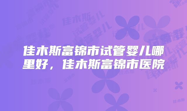 佳木斯富锦市试管婴儿哪里好，佳木斯富锦市医院