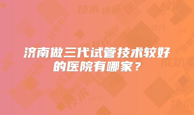 济南做三代试管技术较好的医院有哪家？