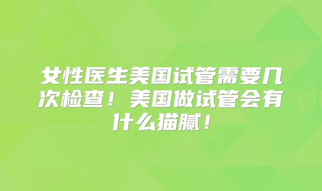 女性医生美国试管需要几次检查！美国做试管会有什么猫腻！
