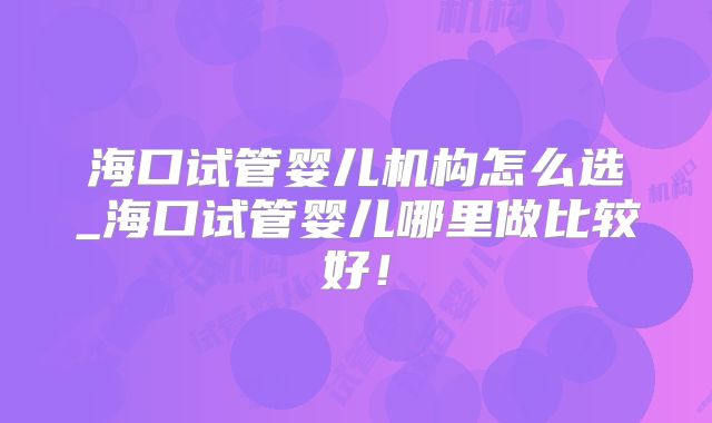 海口试管婴儿机构怎么选_海口试管婴儿哪里做比较好！