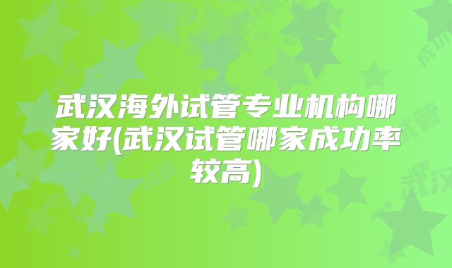 武汉海外试管专业机构哪家好(武汉试管哪家成功率较高)