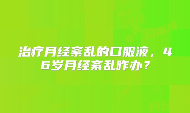 治疗月经紊乱的口服液，46岁月经紊乱咋办？