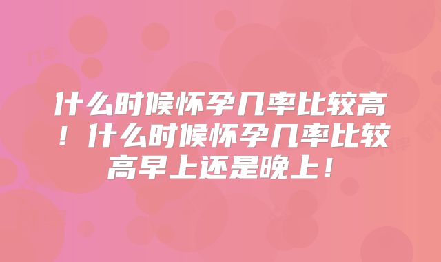 什么时候怀孕几率比较高!什么时候怀孕几率比较高早上还是晚上!