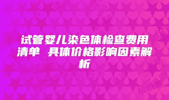 试管婴儿染色体检查费用清单 具体价格影响因素解析