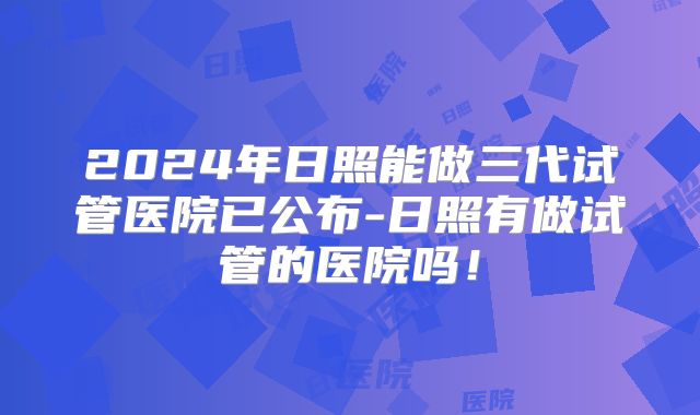 2024年日照能做三代试管医院已公布-日照有做试管的医院吗！