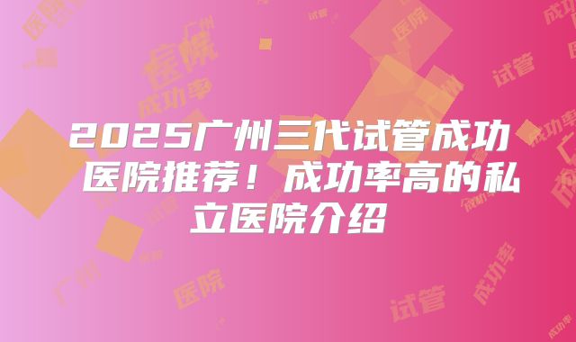 2025广州三代试管成功 医院推荐！成功率高的私立医院介绍