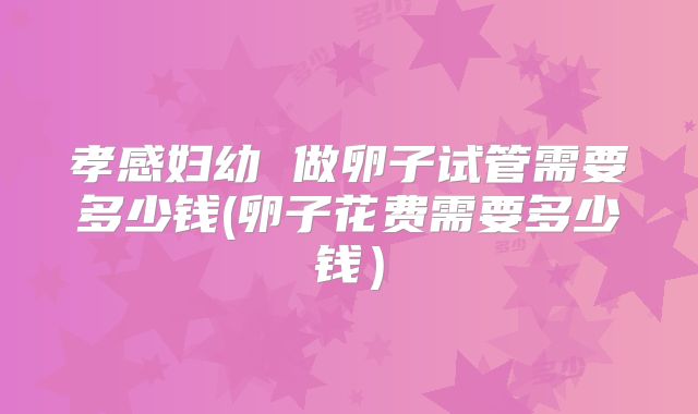 孝感妇幼 做卵子试管需要多少钱(卵子花费需要多少钱）