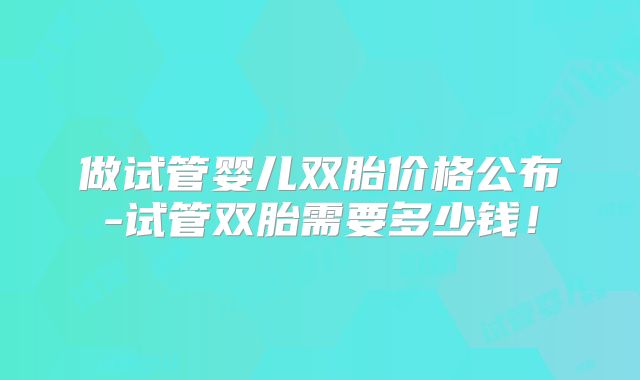 做试管婴儿双胎价格公布-试管双胎需要多少钱!