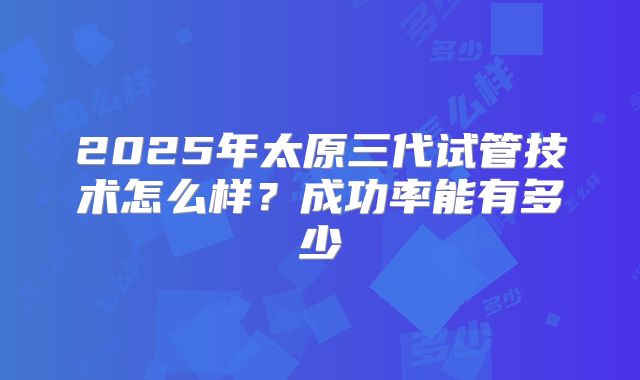 2025年太原三代试管技术怎么样？成功率能有多少