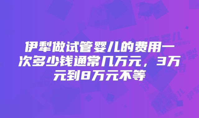 伊犁做试管婴儿的费用一次多少钱通常几万元,3万元到8万元不等