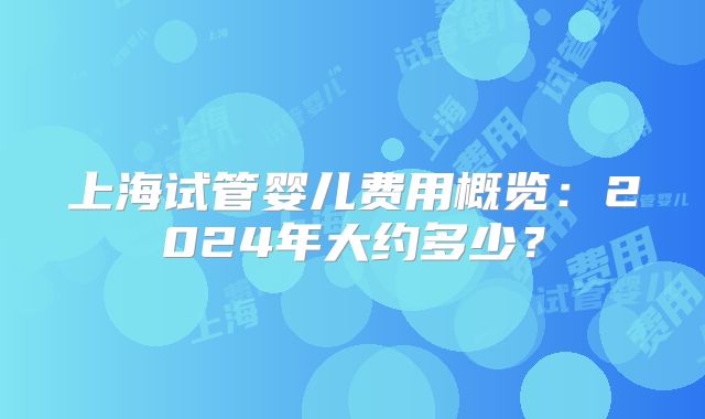 上海试管婴儿费用概览：2024年大约多少？