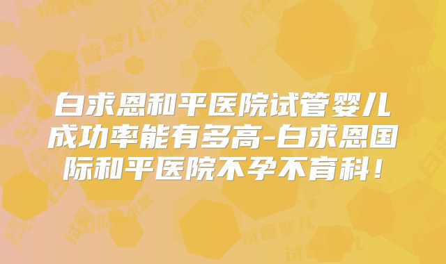 白求恩和平医院试管婴儿成功率能有多高-白求恩国际和平医院不孕不育科！