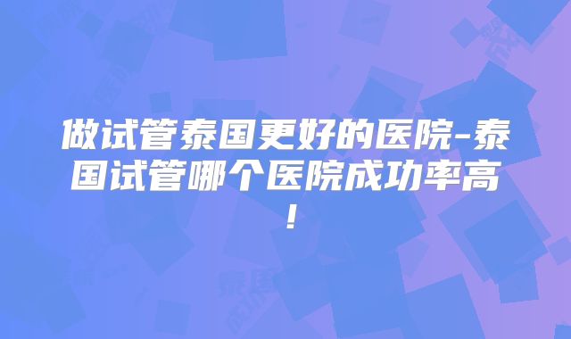 做试管泰国更好的医院-泰国试管哪个医院成功率高!