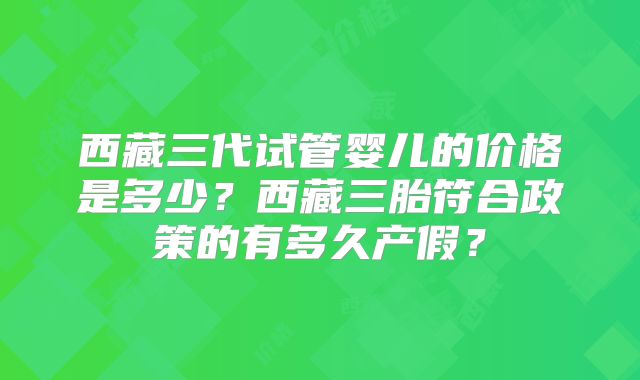 西藏三代试管婴儿的价格是多少?西藏三胎符合政策的有多久产假?