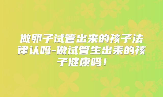 做卵子试管出来的孩子法律认吗-做试管生出来的孩子健康吗！