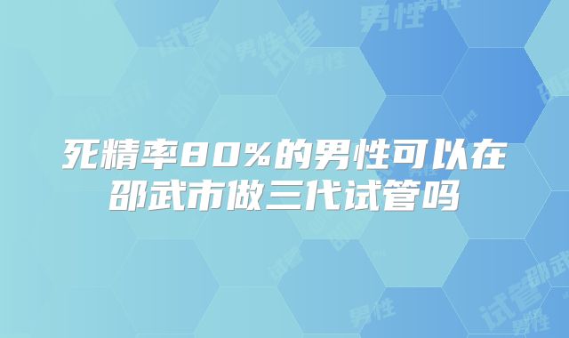死精率80%的男性可以在邵武市做三代试管吗