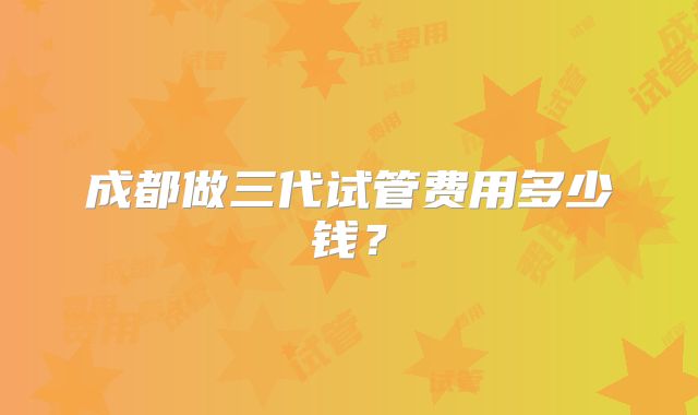 成都做三代试管费用多少钱?