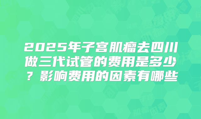 2025年子宫肌瘤去四川做三代试管的费用是多少?影响费用的因素有哪些