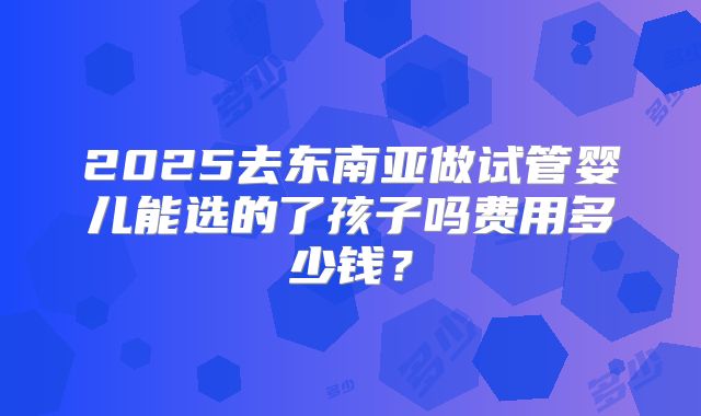 2025去东南亚做试管婴儿能选的了孩子吗费用多少钱？