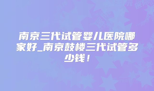 南京三代试管婴儿医院哪家好_南京鼓楼三代试管多少钱!