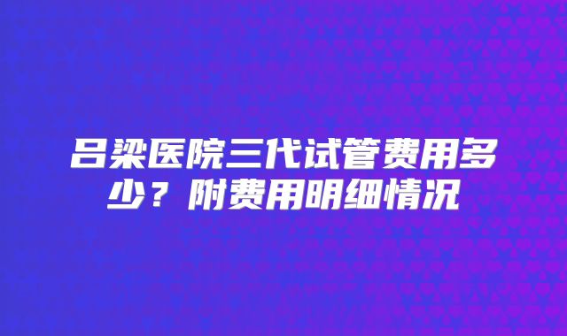 吕梁医院三代试管费用多少?附费用明细情况