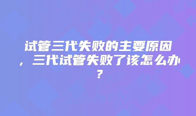 试管三代失败的主要原因,三代试管失败了该怎么办?