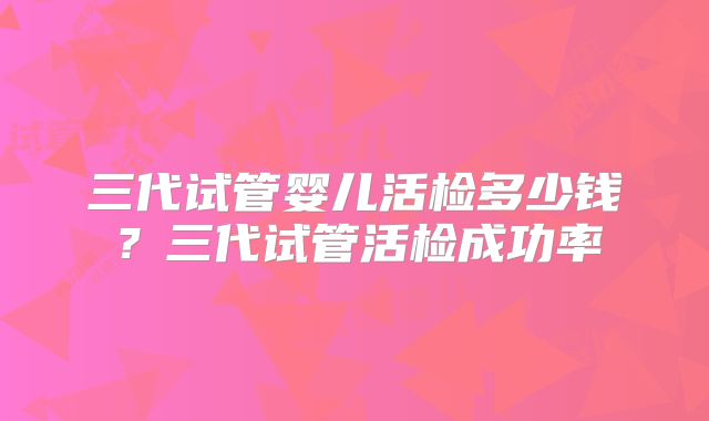 三代试管婴儿活检多少钱?三代试管活检成功率